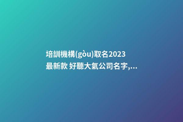 培訓機構(gòu)取名2023最新款 好聽大氣公司名字,起名之家-第1張-公司起名-玄機派